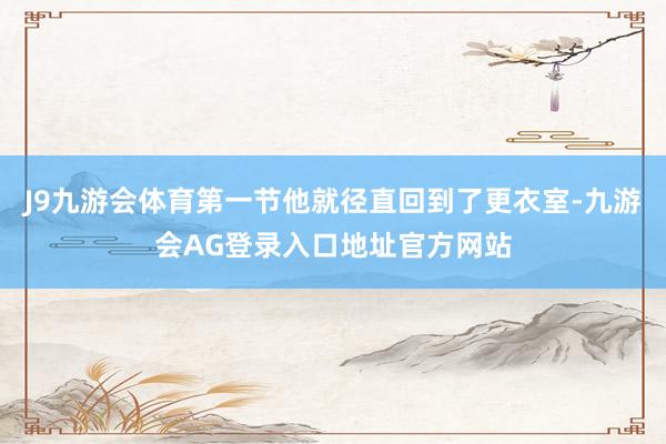 J9九游会体育第一节他就径直回到了更衣室-九游会AG登录入口地址官方网站