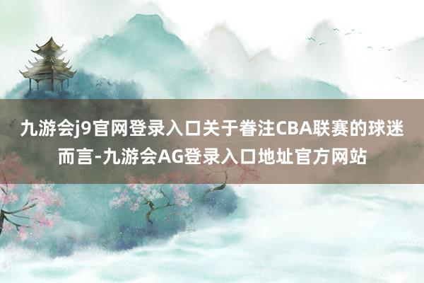 九游会j9官网登录入口关于眷注CBA联赛的球迷而言-九游会AG登录入口地址官方网站