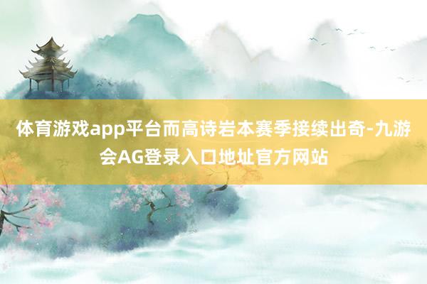 体育游戏app平台而高诗岩本赛季接续出奇-九游会AG登录入口地址官方网站