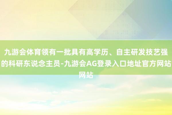 九游会体育领有一批具有高学历、自主研发技艺强的科研东说念主员-九游会AG登录入口地址官方网站